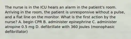 The nurse is in the ICU hears an alarm in the patient's room. Arriving in the room, the patient is unresponsive without a pulse, and a flat line on the monitor. What is the first action by the nurse? A. begin CPR B. administer epinephrine C. administer atropine 0.5 mg D. defibrillate with 360 joules (monophasic defibrillator)