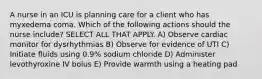 A nurse in an ICU is planning care for a client who has myxedema coma. Which of the following actions should the nurse include? SELECT ALL THAT APPLY. A) Observe cardiac monitor for dysrhythmias B) Observe for evidence of UTI C) Initiate fluids using 0.9% sodium chloride D) Administer levothyroxine IV bolus E) Provide warmth using a heating pad