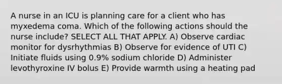 A nurse in an ICU is planning care for a client who has myxedema coma. Which of the following actions should the nurse include? SELECT ALL THAT APPLY. A) Observe cardiac monitor for dysrhythmias B) Observe for evidence of UTI C) Initiate fluids using 0.9% sodium chloride D) Administer levothyroxine IV bolus E) Provide warmth using a heating pad