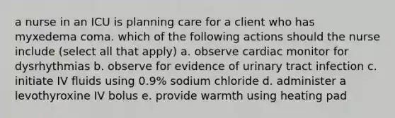 a nurse in an ICU is planning care for a client who has myxedema coma. which of the following actions should the nurse include (select all that apply) a. observe cardiac monitor for dysrhythmias b. observe for evidence of urinary tract infection c. initiate IV fluids using 0.9% sodium chloride d. administer a levothyroxine IV bolus e. provide warmth using heating pad