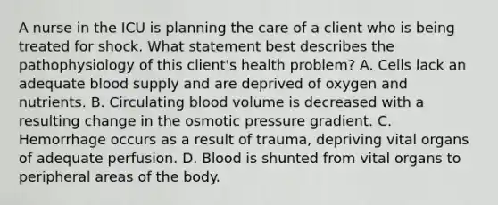 A nurse in the ICU is planning the care of a client who is being treated for shock. What statement best describes the pathophysiology of this client's health problem? A. Cells lack an adequate blood supply and are deprived of oxygen and nutrients. B. Circulating blood volume is decreased with a resulting change in the osmotic pressure gradient. C. Hemorrhage occurs as a result of trauma, depriving vital organs of adequate perfusion. D. Blood is shunted from vital organs to peripheral areas of the body.