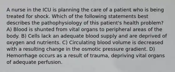 A nurse in the ICU is planning the care of a patient who is being treated for shock. Which of the following statements best describes the pathophysiology of this patient's health problem? A) Blood is shunted from vital organs to peripheral areas of the body. B) Cells lack an adequate blood supply and are deprived of oxygen and nutrients. C) Circulating blood volume is decreased with a resulting change in the osmotic pressure gradient. D) Hemorrhage occurs as a result of trauma, depriving vital organs of adequate perfusion.