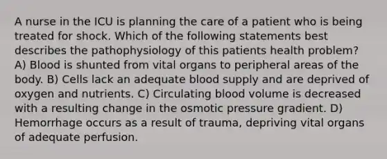 A nurse in the ICU is planning the care of a patient who is being treated for shock. Which of the following statements best describes the pathophysiology of this patients health problem? A) Blood is shunted from vital organs to peripheral areas of the body. B) Cells lack an adequate blood supply and are deprived of oxygen and nutrients. C) Circulating blood volume is decreased with a resulting change in the osmotic pressure gradient. D) Hemorrhage occurs as a result of trauma, depriving vital organs of adequate perfusion.