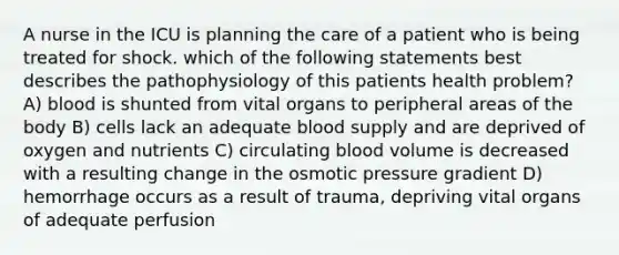 A nurse in the ICU is planning the care of a patient who is being treated for shock. which of the following statements best describes the pathophysiology of this patients health problem? A) blood is shunted from vital organs to peripheral areas of the body B) cells lack an adequate blood supply and are deprived of oxygen and nutrients C) circulating blood volume is decreased with a resulting change in the osmotic pressure gradient D) hemorrhage occurs as a result of trauma, depriving vital organs of adequate perfusion