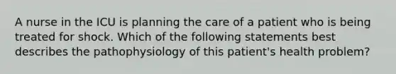 A nurse in the ICU is planning the care of a patient who is being treated for shock. Which of the following statements best describes the pathophysiology of this patient's health problem?