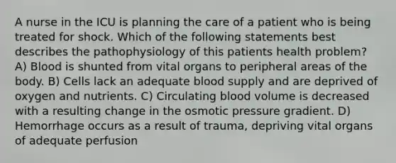 A nurse in the ICU is planning the care of a patient who is being treated for shock. Which of the following statements best describes the pathophysiology of this patients health problem? A) Blood is shunted from vital organs to peripheral areas of the body. B) Cells lack an adequate blood supply and are deprived of oxygen and nutrients. C) Circulating blood volume is decreased with a resulting change in the osmotic pressure gradient. D) Hemorrhage occurs as a result of trauma, depriving vital organs of adequate perfusion