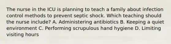 The nurse in the ICU is planning to teach a family about infection control methods to prevent septic shock. Which teaching should the nurse include? A. Administering antibiotics B. Keeping a quiet environment C. Performing scrupulous hand hygiene D. Limiting visiting hours