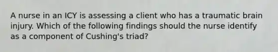 A nurse in an ICY is assessing a client who has a traumatic brain injury. Which of the following findings should the nurse identify as a component of Cushing's triad?