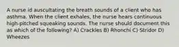 A nurse id auscultating the breath sounds of a client who has asthma. When the client exhales, the nurse hears continuous high-pitched squeaking sounds. The nurse should document this as which of the following? A) Crackles B) Rhonchi C) Stridor D) Wheezes