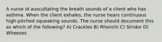 A nurse id auscultating the breath sounds of a client who has asthma. When the client exhales, the nurse hears continuous high-pitched squeaking sounds. The nurse should document this as which of the following? A) Crackles B) Rhonchi C) Stridor D) Wheezes