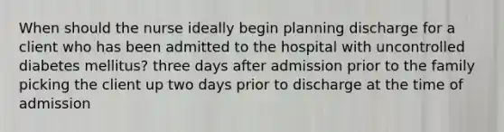 When should the nurse ideally begin planning discharge for a client who has been admitted to the hospital with uncontrolled diabetes mellitus? three days after admission prior to the family picking the client up two days prior to discharge at the time of admission