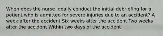 When does the nurse ideally conduct the initial debriefing for a patient who is admitted for severe injuries due to an accident? A week after the accident Six weeks after the accident Two weeks after the accident Within two days of the accident