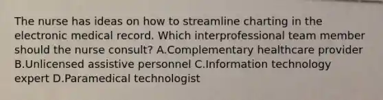 The nurse has ideas on how to streamline charting in the electronic medical record. Which interprofessional team member should the nurse​ consult? A.Complementary healthcare provider B.Unlicensed assistive personnel C.Information technology expert D.Paramedical technologist