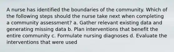 A nurse has identified the boundaries of the community. Which of the following steps should the nurse take next when completing a community assessment? a. Gather relevant existing data and generating missing data b. Plan interventions that benefit the entire community c. Formulate nursing diagnoses d. Evaluate the interventions that were used