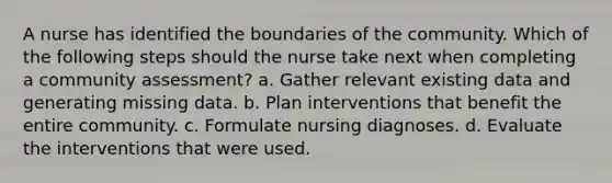 A nurse has identified the boundaries of the community. Which of the following steps should the nurse take next when completing a community assessment? a. Gather relevant existing data and generating missing data. b. Plan interventions that benefit the entire community. c. Formulate nursing diagnoses. d. Evaluate the interventions that were used.