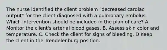 The nurse identified the client problem "decreased cardiac output" for the client diagnosed with a pulmonary embolus. Which intervention should be included in the plan of care? A. Monitor the client's arterial blood gases. B. Assess skin color and temperature. C. Check the client for signs of bleeding. D Keep the client in the Trendelenburg position.