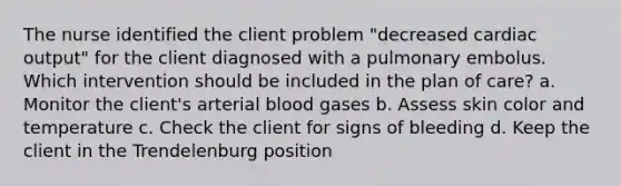 The nurse identified the client problem "decreased cardiac output" for the client diagnosed with a pulmonary embolus. Which intervention should be included in the plan of care? a. Monitor the client's arterial blood gases b. Assess skin color and temperature c. Check the client for signs of bleeding d. Keep the client in the Trendelenburg position