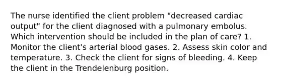 The nurse identified the client problem "decreased cardiac output" for the client diagnosed with a pulmonary embolus. Which intervention should be included in the plan of care? 1. Monitor the client's arterial blood gases. 2. Assess skin color and temperature. 3. Check the client for signs of bleeding. 4. Keep the client in the Trendelenburg position.