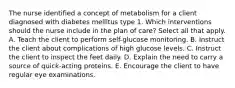 The nurse identified a concept of metabolism for a client diagnosed with diabetes mellitus type 1. Which interventions should the nurse include in the plan of care? Select all that apply. A. Teach the client to perform self-glucose monitoring. B. Instruct the client about complications of high glucose levels. C. Instruct the client to inspect the feet daily. D. Explain the need to carry a source of quick-acting proteins. E. Encourage the client to have regular eye examinations.