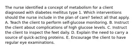 The nurse identified a concept of metabolism for a client diagnosed with diabetes mellitus type 1. Which interventions should the nurse include in the plan of care? Select all that apply. A. Teach the client to perform self-glucose monitoring. B. Instruct the client about complications of high glucose levels. C. Instruct the client to inspect the feet daily. D. Explain the need to carry a source of quick-acting proteins. E. Encourage the client to have regular eye examinations.