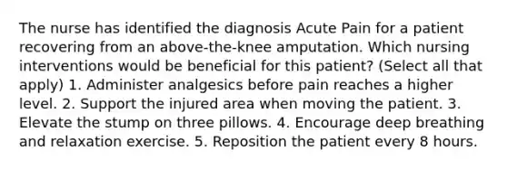 The nurse has identified the diagnosis Acute Pain for a patient recovering from an above-the-knee amputation. Which nursing interventions would be beneficial for this patient? (Select all that apply) 1. Administer analgesics before pain reaches a higher level. 2. Support the injured area when moving the patient. 3. Elevate the stump on three pillows. 4. Encourage deep breathing and relaxation exercise. 5. Reposition the patient every 8 hours.