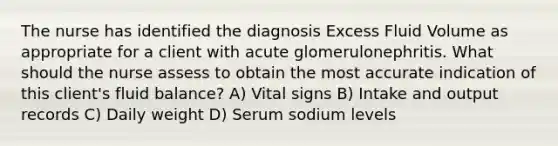 The nurse has identified the diagnosis Excess Fluid Volume as appropriate for a client with acute glomerulonephritis. What should the nurse assess to obtain the most accurate indication of this client's fluid balance? A) Vital signs B) Intake and output records C) Daily weight D) Serum sodium levels