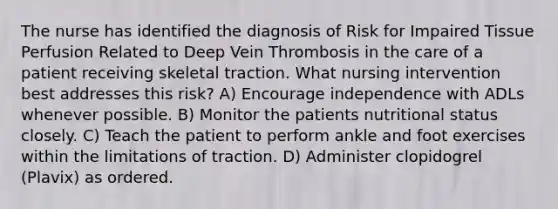 The nurse has identified the diagnosis of Risk for Impaired Tissue Perfusion Related to Deep Vein Thrombosis in the care of a patient receiving skeletal traction. What nursing intervention best addresses this risk? A) Encourage independence with ADLs whenever possible. B) Monitor the patients nutritional status closely. C) Teach the patient to perform ankle and foot exercises within the limitations of traction. D) Administer clopidogrel (Plavix) as ordered.