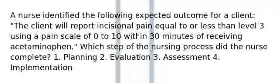 A nurse identified the following expected outcome for a client: "The client will report incisional pain equal to or less than level 3 using a pain scale of 0 to 10 within 30 minutes of receiving acetaminophen." Which step of the nursing process did the nurse complete? 1. Planning 2. Evaluation 3. Assessment 4. Implementation