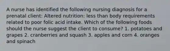 A nurse has identified the following nursing diagnosis for a prenatal client: Altered nutrition: less than body requirements related to poor folic acid intake. Which of the following foods should the nurse suggest the client to consume? 1. potatoes and grapes 2. cranberries and squash 3. apples and corn 4. oranges and spinach