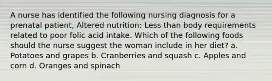 A nurse has identified the following nursing diagnosis for a prenatal patient, Altered nutrition: Less than body requirements related to poor folic acid intake. Which of the following foods should the nurse suggest the woman include in her diet? a. Potatoes and grapes b. Cranberries and squash c. Apples and corn d. Oranges and spinach