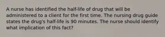 A nurse has identified the half-life of drug that will be administered to a client for the first time. The nursing drug guide states the drug's half-life is 90 minutes. The nurse should identify what implication of this fact?