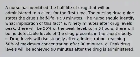 A nurse has identified the half-life of drug that will be administered to a client for the first time. The nursing drug guide states the drug's half-life is 90 minutes. The nurse should identify what implication of this fact? a. Ninety minutes after drug levels peak, there will be 50% of the peak level. b. In 3 hours, there will be no detectable levels of the drug presents in the client's body. c. Drug levels will rise steadily after administration, reaching 50% of maximum concentration after 90 minutes. d. Peak drug levels will be achieved 90 minutes after the drug is administered.