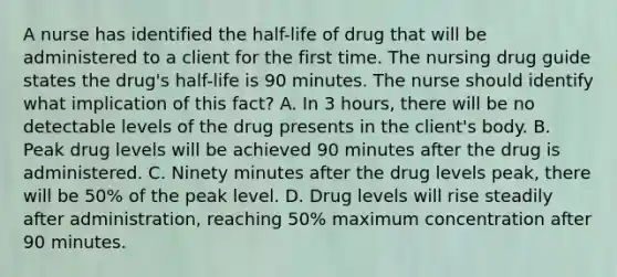 A nurse has identified the half-life of drug that will be administered to a client for the first time. The nursing drug guide states the drug's half-life is 90 minutes. The nurse should identify what implication of this fact? A. In 3 hours, there will be no detectable levels of the drug presents in the client's body. B. Peak drug levels will be achieved 90 minutes after the drug is administered. C. Ninety minutes after the drug levels peak, there will be 50% of the peak level. D. Drug levels will rise steadily after administration, reaching 50% maximum concentration after 90 minutes.