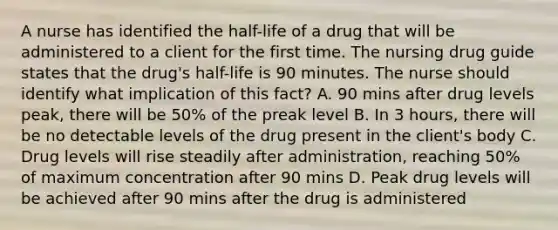 A nurse has identified the half-life of a drug that will be administered to a client for the first time. The nursing drug guide states that the drug's half-life is 90 minutes. The nurse should identify what implication of this fact? A. 90 mins after drug levels peak, there will be 50% of the preak level B. In 3 hours, there will be no detectable levels of the drug present in the client's body C. Drug levels will rise steadily after administration, reaching 50% of maximum concentration after 90 mins D. Peak drug levels will be achieved after 90 mins after the drug is administered