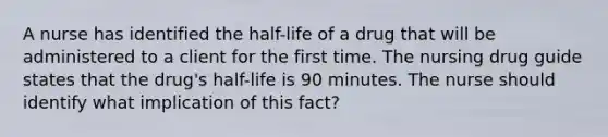 A nurse has identified the half-life of a drug that will be administered to a client for the first time. The nursing drug guide states that the drug's half-life is 90 minutes. The nurse should identify what implication of this fact?