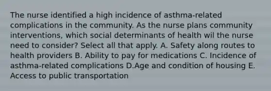 The nurse identified a high incidence of asthma-related complications in the community. As the nurse plans community interventions, which social determinants of health wil the nurse need to consider? Select all that apply. A. Safety along routes to health providers B. Ability to pay for medications C. Incidence of asthma-related complications D.Age and condition of housing E. Access to public transportation