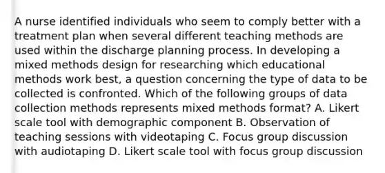 A nurse identified individuals who seem to comply better with a treatment plan when several different teaching methods are used within the discharge planning process. In developing a mixed methods design for researching which educational methods work best, a question concerning the type of data to be collected is confronted. Which of the following groups of data collection methods represents mixed methods format? A. Likert scale tool with demographic component B. Observation of teaching sessions with videotaping C. Focus group discussion with audiotaping D. Likert scale tool with focus group discussion