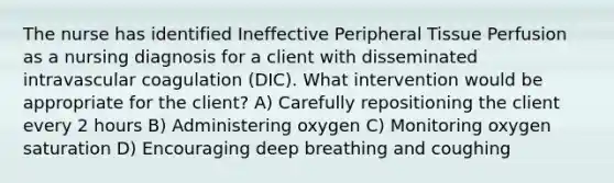 The nurse has identified Ineffective Peripheral Tissue Perfusion as a nursing diagnosis for a client with disseminated intravascular coagulation (DIC). What intervention would be appropriate for the client? A) Carefully repositioning the client every 2 hours B) Administering oxygen C) Monitoring oxygen saturation D) Encouraging deep breathing and coughing