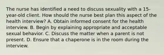 The nurse has identified a need to discuss sexuality with a 15-year-old client. How should the nurse best plan this aspect of the health interview? A. Obtain informed consent for the health interview. B. Begin by explaining appropriate and acceptable sexual behavior. C. Discuss the matter when a parent is not present. D. Ensure that a chaperone is in the room during the interview.