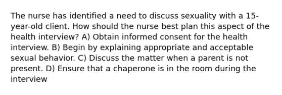 The nurse has identified a need to discuss sexuality with a 15-year-old client. How should the nurse best plan this aspect of the health interview? A) Obtain informed consent for the health interview. B) Begin by explaining appropriate and acceptable sexual behavior. C) Discuss the matter when a parent is not present. D) Ensure that a chaperone is in the room during the interview