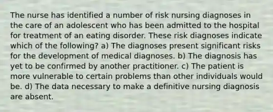 The nurse has identified a number of risk nursing diagnoses in the care of an adolescent who has been admitted to the hospital for treatment of an eating disorder. These risk diagnoses indicate which of the following? a) The diagnoses present significant risks for the development of medical diagnoses. b) The diagnosis has yet to be confirmed by another practitioner. c) The patient is more vulnerable to certain problems than other individuals would be. d) The data necessary to make a definitive nursing diagnosis are absent.