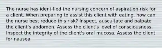 The nurse has identified the nursing concern of aspiration risk for a client. When preparing to assist this client with eating, how can the nurse best reduce this risk? Inspect, auscultate and palpate the client's abdomen. Assess the client's level of consciousness. Inspect the integrity of the client's oral mucosa. Assess the client for nausea.