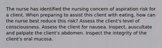 The nurse has identified the nursing concern of aspiration risk for a client. When preparing to assist this client with eating, how can the nurse best reduce this risk? Assess the client's level of consciousness. Assess the client for nausea. Inspect, auscultate and palpate the client's abdomen. Inspect the integrity of the client's oral mucosa.