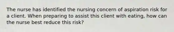 The nurse has identified the nursing concern of aspiration risk for a client. When preparing to assist this client with eating, how can the nurse best reduce this risk?