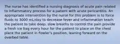 The nurse has identified a nursing diagnosis of acute pain related to inflammatory process for a patient with acute pericarditis. An appropriate intervention by the nurse for this problem is to force fluids to 3000 mL/day to decrease fever and inflammation teach the patient to take deep, slow breaths to control the pain provide a fresh ice bag every hour for the patient to place on the chest place the patient in Fowler's position, leaning forward on the overbed table.