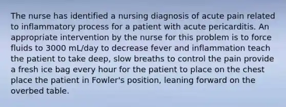 The nurse has identified a nursing diagnosis of acute pain related to inflammatory process for a patient with acute pericarditis. An appropriate intervention by the nurse for this problem is to force fluids to 3000 mL/day to decrease fever and inflammation teach the patient to take deep, slow breaths to control the pain provide a fresh ice bag every hour for the patient to place on the chest place the patient in Fowler's position, leaning forward on the overbed table.