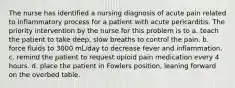 The nurse has identified a nursing diagnosis of acute pain related to inflammatory process for a patient with acute pericarditis. The priority intervention by the nurse for this problem is to a. teach the patient to take deep, slow breaths to control the pain. b. force fluids to 3000 mL/day to decrease fever and inflammation. c. remind the patient to request opioid pain medication every 4 hours. d. place the patient in Fowlers position, leaning forward on the overbed table.