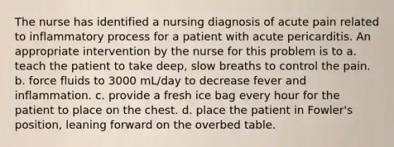 The nurse has identified a nursing diagnosis of acute pain related to inflammatory process for a patient with acute pericarditis. An appropriate intervention by the nurse for this problem is to a. teach the patient to take deep, slow breaths to control the pain. b. force fluids to 3000 mL/day to decrease fever and inflammation. c. provide a fresh ice bag every hour for the patient to place on the chest. d. place the patient in Fowler's position, leaning forward on the overbed table.