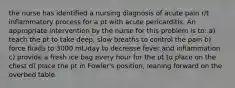 the nurse has identified a nursing diagnosis of acute pain r/t inflammatory process for a pt with acute pericarditis. An appropriate intervention by the nurse for this problem is to: a) teach the pt to take deep, slow breaths to control the pain b) force fluids to 3000 mL/day to decrease fever and inflammation c) provide a fresh ice bag every hour for the pt to place on the chest d) place the pt in Fowler's position, leaning forward on the overbed table