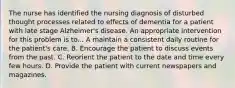 The nurse has identified the nursing diagnosis of disturbed thought processes related to effects of dementia for a patient with late stage Alzheimer's disease. An appropriate intervention for this problem is to... A maintain a consistent daily routine for the patient's care. B. Encourage the patient to discuss events from the past. C. Reorient the patient to the date and time every few hours. D. Provide the patient with current newspapers and magazines.